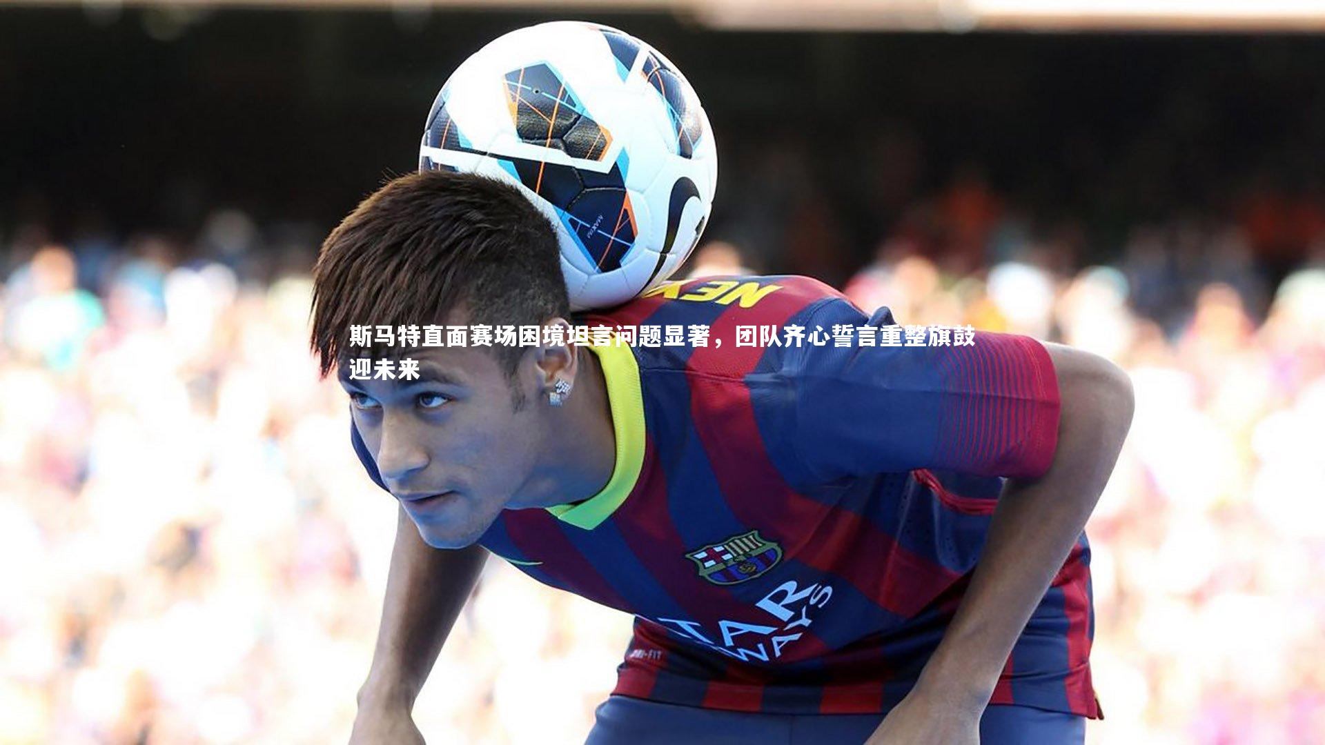 九游体育_斯马特直面赛场困境坦言问题显著，团队齐心誓言重整旗鼓迎未来