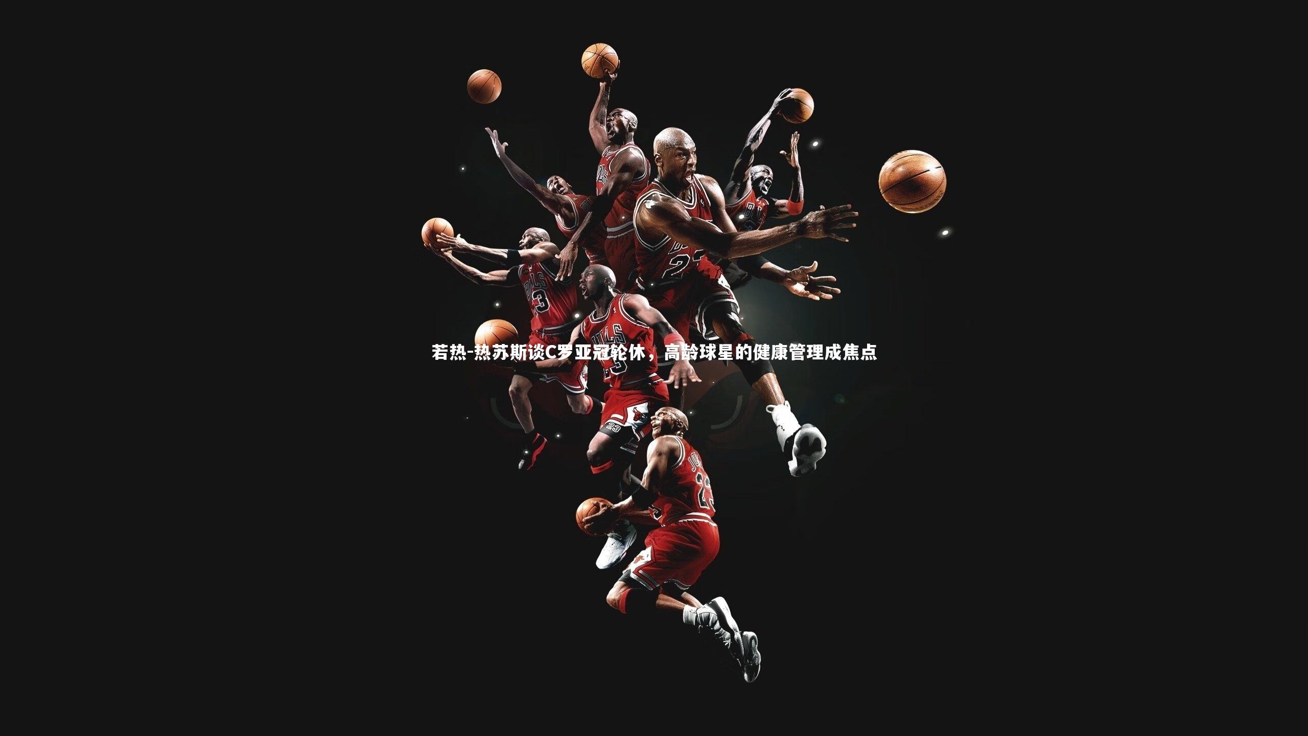 九游体育：若热-热苏斯谈C罗亚冠轮休，高龄球星的健康管理成焦点