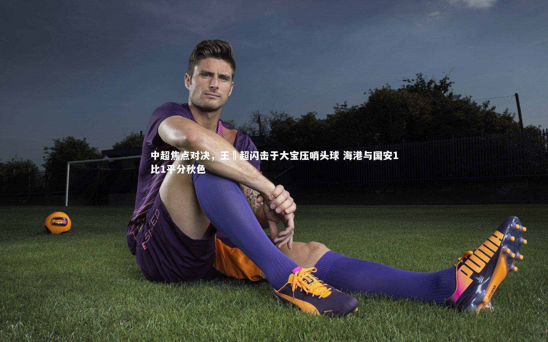 九游体育登录入口_中超焦点对决，王燊超闪击于大宝压哨头球 海港与国安1比1平分秋色